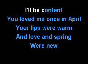 I'll be content
You loved me once in April
Your lips were warm

And love and spring
Were new