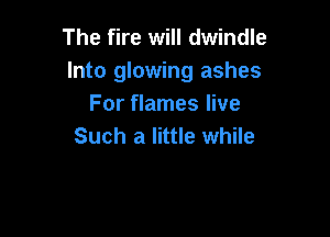 The fire will dwindle
Into glowing ashes
For flames live

Such a little while