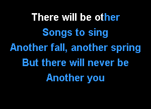 There will be other
Songs to sing
Another fall, another spring

But there will never be
Another you