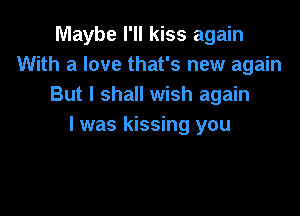 Maybe I'll kiss again
With a love that's new again
But I shall wish again

I was kissing you