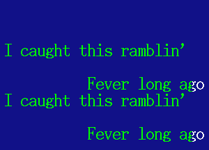 I caught this ramblin

Fever long ago
I caught this ramblin

Fever long ago