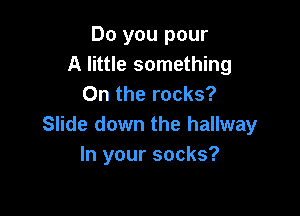 Do you pour
A little something
0n the rocks?

Slide down the hallway
In your socks?