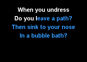 When you undress
Do you leave a path?
Then sink to your nose

In a bubble bath?