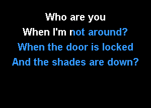 Who are you
When I'm not around?
When the door is locked

And the shades are down?