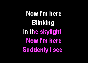 Now I'm here
Blinking

In the skylight
Now I'm here
Suddenly I see