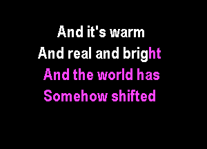 And it's warm
And real and bright

And the world has
Somehow shifted