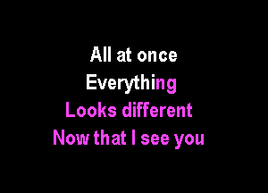 All at once
Everything

Looks different
Now that I see you