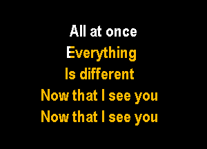 All at once
Everything
Is different

Now that I see you
Now that I see you