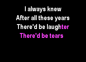 I always knew
After all these years
There'd be laughter

There'd be tears