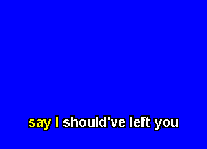 say I should've left you