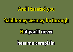 And I toasted you
Said honey we may be through

But you'll never

hear me complain