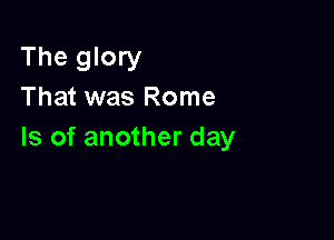 The glory
That was Rome

Is of another day