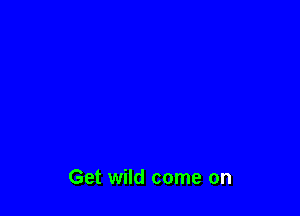 Get wild come on