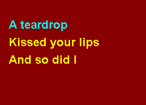 A teardrop
Kissed your lips

And so did I