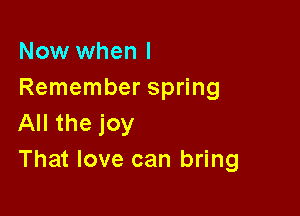 Now when I
Remember spring

All the joy
That love can bring