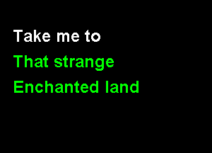 Take me to
That strange

Enchanted land
