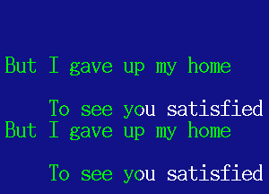 But I gave up my home

To see you satisfied
But I gave up my home

To see you satisfied