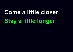 Come a little closer
Stay a little longer