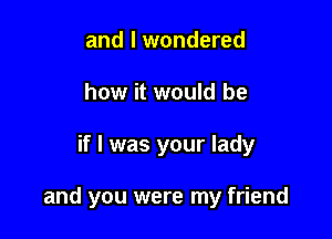 and I wondered
how it would be

if I was your lady

and you were my friend