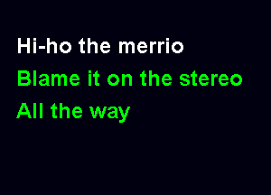 Hi-ho the merrio
Blame it on the stereo

All the way