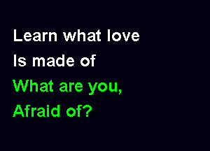 Learn what love
Is made of

What are you,
Afraid of?