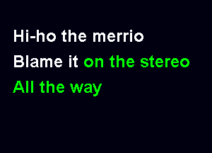 Hi-ho the merrio
Blame it on the stereo

All the way