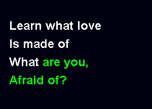 Learn what love
Is made of

What are you,
Afraid of?