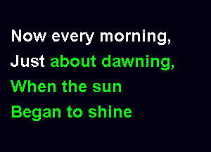 Now every morning,
Just about dawning,

When the sun
Began to shine