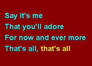 Say it's me
That you'll adore

For now and ever more
That's all, that's all