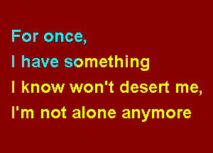 For once,
I have something

I know won't desert me,
I'm not alone anymore