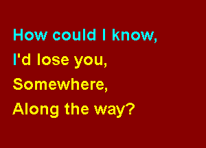 How could I know,
I'd lose you,

Somewhere,
Along the way?