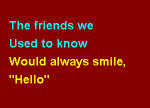 The friends we
Used to know

Would always smile,
Hello