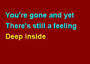 You're gone and yet
There's still a feeling

Deep inside