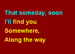 That someday, soon
I'll find you

Somewhere,
Along the way