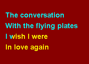 The conversation
With the flying plates

I wish I were
In love again