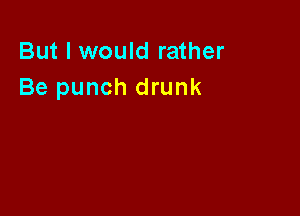 But I would rather
Be punch drunk