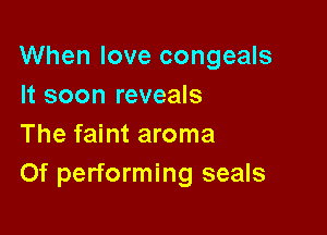 When love congeals
It soon reveals

The faint aroma
Of performing seals