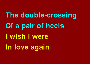 The doubIe-crossing
Of a pair of heels

I wish I were
In love again