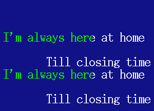 I m always here at home

Till Closing time
I m always here at home

Till Closing time