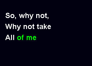 So, why not,
Why not take

All of me