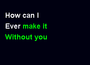 How can I
Ever make it

Without you