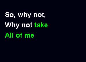 So, why not,
Why not take

All of me