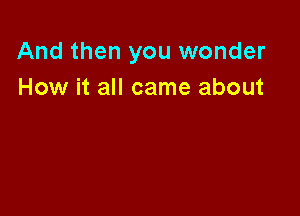 And then you wonder
How it all came about