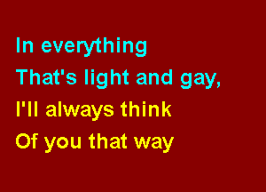 In everything
That's light and gay,

I'll always think
Of you that way