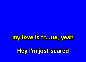my love is tr...ue, yeah

Hey I'm just scared