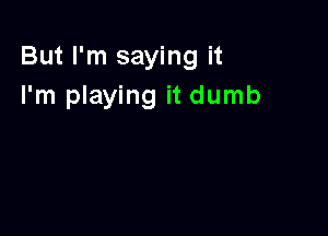 But I'm saying it
I'm playing it dumb