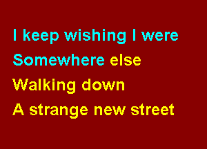I keep wishing I were
Somewhere else

Walking down
A strange new street