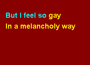 But I feel so gay
In a melancholy way