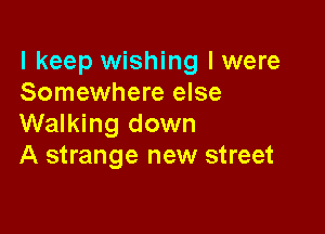 I keep wishing Iwere
Somewhere else

Walking down
A strange new street