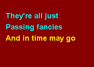 They're all just
Passing fancies

And in time may go